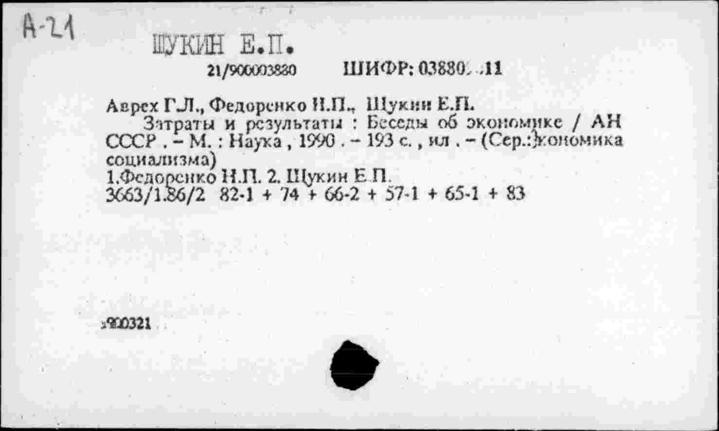 ﻿ЩУКИН Е.П.
21/9СОИ3830 ШИФР: 03880. .11
Аврсх Г-Л., Федоренко Н.П^ Шухи» К.П.
Затраты и результаты : Беседы об экономике / АН СССР . - М.: Наука , 1990 . - 193 с., ил . - (Сср.:)кономика социализма)
1 .Федоренко Н.П. 2. Щукин Е П
3663/1.86/2 82-1 + 74 > 66-2 + 57-1 + 65-1 + 83
.400321